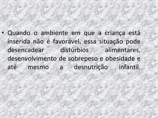 • Quando o ambiente em que a criança está
inserida não é favorável, essa situação pode
desencadear distúrbios alimentares,
desenvolvimento de sobrepeso e obesidade e
até mesmo a desnutrição infantil.
 