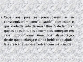 • Cabe aos pais se preocuparem e se
conscientizarem com a saúde, bem-estar e
qualidade de vida de seus filhos. Vale lembrar
que as boas atitudes e exemplos começam em
casa: proporcionar uma boa alimentação
desde que a criança é ainda bebê pode ajudá-
la a crescer e se desenvolver com mais saúde.
 