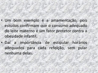 • Um bom exemplo é a amamentação, pois
estudos confirmam que o consumo adequado
do leite materno é um fator protetor contra a
obesidade infantil.
• Daí a importância de estipular horários
adequados para cada refeição, sem pular
nenhuma delas.
 