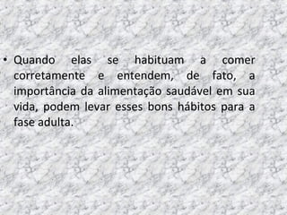 • Quando elas se habituam a comer
corretamente e entendem, de fato, a
importância da alimentação saudável em sua
vida, podem levar esses bons hábitos para a
fase adulta.
 