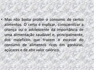 • Mas não basta proibir o consumo de certos
alimentos. O certo é explicar, conscientizar a
criança ou o adolescente da importância de
uma alimentação saudável e, principalmente,
dos malefícios que trazem o excesso do
consumo de alimentos ricos em gorduras,
açúcares e de alto valor calórico.
 