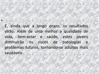 •
E, ainda que a longo prazo, os resultados
virão. Além de uma melhor a qualidade de
vida, bem-estar e saúde, estes jovens
diminuirão os riscos de patologias e
problemas futuros, tornando-se adultos mais
saudáveis.
 