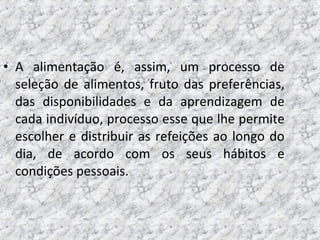 • A alimentação é, assim, um processo de
seleção de alimentos, fruto das preferências,
das disponibilidades e da aprendizagem de
cada indivíduo, processo esse que lhe permite
escolher e distribuir as refeições ao longo do
dia, de acordo com os seus hábitos e
condições pessoais.
 