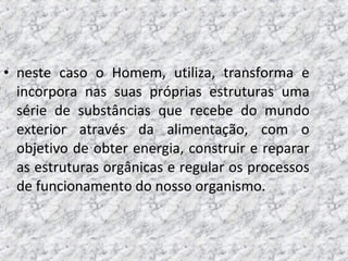 • neste caso o Homem, utiliza, transforma e
incorpora nas suas próprias estruturas uma
série de substâncias que recebe do mundo
exterior através da alimentação, com o
objetivo de obter energia, construir e reparar
as estruturas orgânicas e regular os processos
de funcionamento do nosso organismo.
 
