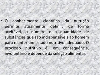 • O conhecimento científico da nutrição
permite atualmente definir, de forma
aceitável, o número e a quantidade de
substâncias que são indispensáveis ao homem
para manter um estado nutritivo adequado. O
processo nutritivo é, em consequência,
involuntário e depende da seleção alimentar.
 