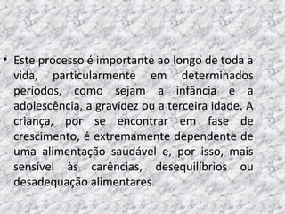 • Este processo é importante ao longo de toda a
vida, particularmente em determinados
períodos, como sejam a infância e a
adolescência, a gravidez ou a terceira idade. A
criança, por se encontrar em fase de
crescimento, é extremamente dependente de
uma alimentação saudável e, por isso, mais
sensível às carências, desequilíbrios ou
desadequação alimentares.
 
