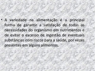 • A variedade na alimentação é a principal
forma de garantir a satisfação de todas as
necessidades do organismo em nutrimentos e
de evitar o excesso de ingestão de eventuais
substâncias com riscos para a saúde, por vezes
presentes em alguns alimentos.
 