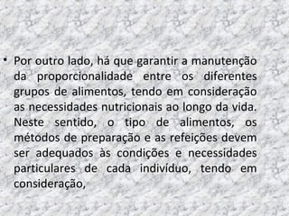 • Por outro lado, há que garantir a manutenção
da proporcionalidade entre os diferentes
grupos de alimentos, tendo em consideração
as necessidades nutricionais ao longo da vida.
Neste sentido, o tipo de alimentos, os
métodos de preparação e as refeições devem
ser adequados às condições e necessidades
particulares de cada indivíduo, tendo em
consideração,
 