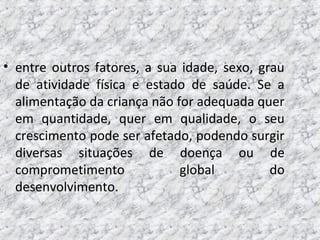 • entre outros fatores, a sua idade, sexo, grau
de atividade física e estado de saúde. Se a
alimentação da criança não for adequada quer
em quantidade, quer em qualidade, o seu
crescimento pode ser afetado, podendo surgir
diversas situações de doença ou de
comprometimento global do
desenvolvimento.
 
