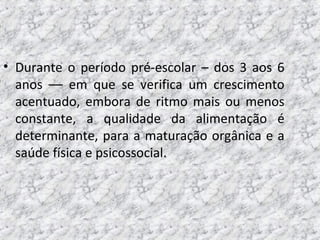 • Durante o período pré-escolar – dos 3 aos 6
anos –– em que se verifica um crescimento
acentuado, embora de ritmo mais ou menos
constante, a qualidade da alimentação é
determinante, para a maturação orgânica e a
saúde física e psicossocial.
 