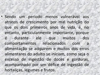 • Sendo um período menos vulnerável aos
atrasos de crescimento por mal nutrição do
que os dois primeiros anos de vida, é, no
entanto, particularmente importante, porque
é durante ele que muitos dos
comportamentos relacionados com a
alimentação se adquirem e muitos dos erros
alimentares do adulto se iniciam, como seja o
excesso de ingestão de doces e gorduras,
acompanhado por um défice de ingestão de
hortaliças, legumes e frutos.
 