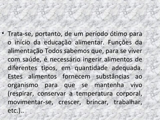 • Trata-se, portanto, de um período ótimo para
o início da educação alimentar. Funções da
alimentação Todos sabemos que, para se viver
com saúde, é necessário ingerir alimentos de
diferentes tipos, em quantidade adequada.
Estes alimentos fornecem substâncias ao
organismo para que se mantenha vivo
(respirar, conservar a temperatura corporal,
movimentar-se, crescer, brincar, trabalhar,
etc.)..
 
