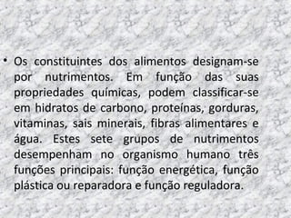 • Os constituintes dos alimentos designam-se
por nutrimentos. Em função das suas
propriedades químicas, podem classificar-se
em hidratos de carbono, proteínas, gorduras,
vitaminas, sais minerais, fibras alimentares e
água. Estes sete grupos de nutrimentos
desempenham no organismo humano três
funções principais: função energética, função
plástica ou reparadora e função reguladora.
 