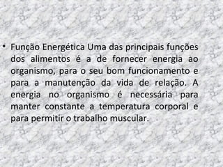 • Função Energética Uma das principais funções
dos alimentos é a de fornecer energia ao
organismo, para o seu bom funcionamento e
para a manutenção da vida de relação. A
energia no organismo é necessária para
manter constante a temperatura corporal e
para permitir o trabalho muscular.
 