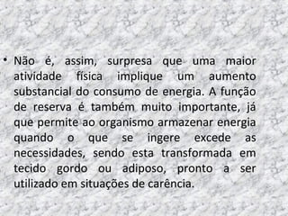 • Não é, assim, surpresa que uma maior
atividade física implique um aumento
substancial do consumo de energia. A função
de reserva é também muito importante, já
que permite ao organismo armazenar energia
quando o que se ingere excede as
necessidades, sendo esta transformada em
tecido gordo ou adiposo, pronto a ser
utilizado em situações de carência.
 