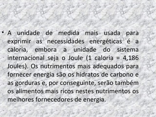 • A unidade de medida mais usada para
exprimir as necessidades energéticas é a
caloria, embora a unidade do sistema
internacional seja o Joule (1 caloria = 4,186
Joules). Os nutrimentos mais adequados para
fornecer energia são os hidratos de carbono e
as gorduras e, por conseguinte, serão também
os alimentos mais ricos nestes nutrimentos os
melhores fornecedores de energia.
 