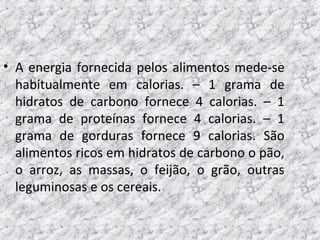 • A energia fornecida pelos alimentos mede-se
habitualmente em calorias. – 1 grama de
hidratos de carbono fornece 4 calorias. – 1
grama de proteínas fornece 4 calorias. – 1
grama de gorduras fornece 9 calorias. São
alimentos ricos em hidratos de carbono o pão,
o arroz, as massas, o feijão, o grão, outras
leguminosas e os cereais.
 