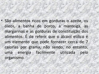 • São alimentos ricos em gorduras o azeite, os
óleos, a banha de porco, a manteiga, as
margarinas e as gorduras de constituição dos
alimentos. É de referir que o álcool etílico é
um elemento que pode fornecer cerca de 7
calorias por grama, não sendo, no entanto,
uma energia facilmente utilizada pelo
organismo.
 