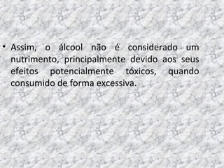 • Assim, o álcool não é considerado um
nutrimento, principalmente devido aos seus
efeitos potencialmente tóxicos, quando
consumido de forma excessiva.
 