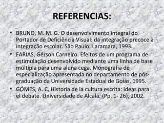 REFERENCIAS:
• BRUNO, M. M. G. O desenvolvimento integral do
Portador de Deficiência Visual: da integração precoce à
integração escolar. São Paulo: Laramara, 1993.
• FARIAS, Gérson Carneiro. Efeitos de um programa de
estimulação desenvolvido mediante uma linha de base
múltipla para uma aluna cega. Monografia de
especialização apresentada no departamento de pós-
graduação da Universidade Estadual de Goiás, 1995.
• GÓMES, A. C. Historia de la cultura escrita: ideas para
el debate. Universidade de Alcalá. (Pp. 1- 26), 2002.
 