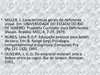 • MILLER, J. Características gerais do deficiente
visual. Em: UNIVERSIDADE DO ESTADO DO RIO
DE JANEIRO. Proposta Curricular para Deficientes
Visuais. Brasília: MEC, 4, 7-29, 1979.
• NUNES, Leila R.O.P. Educação precoce para bebês
de risco. Em: B. Rangé (org) Psicologia
comportamental e cognitiva. Campinas: Psy
(Pp.121-132), 1995.
• OLIVEIRA, J. V. G. Do essencial invisível: arte e
beleza entre os cegos. Rio de Janeiro: Renavan,
2002.
 
