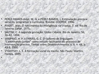 • PÉREZ-RAMOS Aidyl. M. Q. e PÉREZ-RAMOS, J. Estimulação precoce:
serviços, programas e currículos. Brasília: COORDE, 1996.
• PIAGET, Jean. O nascimento da inteligência na criança. 7. ed. Rio de
Janeiro: Zahar, 1975.
• SALTINI, C. A segunda gestação. Globo Ciência. Rio de Janeiro: 56,
36-42, 1994.
• SAMPAIO, H. P. e FARIAS, G. C. O caderno de linguagem
“Caminhando juntos” como veículo facilitador do processo de
intervenção precoce. Temas sobre Desenvolvimento. v. 8, n. 48, p.
43-9, 2000.
• VYGOTSKY, L. S. A formação social da mente. São Paulo: Martins
Fontes, 1989.
•
 