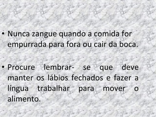 • Nunca zangue quando a comida for
empurrada para fora ou cair da boca.
• Procure lembrar- se que deve
manter os lábios fechados e fazer a
língua trabalhar para mover o
alimento.
 