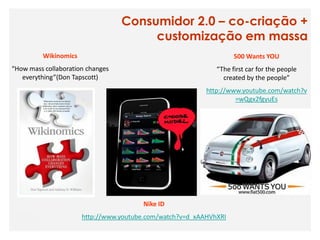 Consumidor 2.0 – co-criação +
                                       customização em massa
         Wikinomics                                                500 Wants YOU
“How mass collaboration changes                              “The first car for the people
   everything”(Don Tapscott)                                   created by the people”
                                                          http://www.youtube.com/watch?v
                                                                   =wQgx2fgyuEs




                                       Nike ID
                      http://www.youtube.com/watch?v=d_xAAHVhXRI
 
