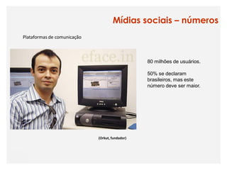 Mídias sociais – números
Plataformas de comunicação



                                                 80 milhões de usuários.

                                                 50% se declaram
                                                 brasileiros, mas este
                                                 número deve ser maior.




                             (Orkut, fundador)
 