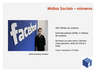 Mídias Sociais – números




                              400 milhões de usuários

                              Estimativa Brasil (2009): 4 milhões
                              de usuários

                              Se fosse um país seria o terceiro
                              mais populoso, atrás da China e
                              Índia.
                              Fonte: Facebook e O´Reilly
(Mark Zuckerberg, fundador)
 