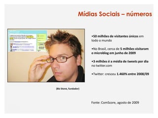 Mídias Sociais – números


                        •50 milhões de visitantes únicos em
                        todo o mundo

                        •No Brasil, cerca de 5 milhões visitaram
                        o microblog em junho de 2009

                        •3 milhões é a média de tweets por dia
                        no twitter.com

                        •Twitter: cresceu 1.460% entre 2008/09



(Biz Stone, fundador)




                        Fonte: ComScore, agosto de 2009
 