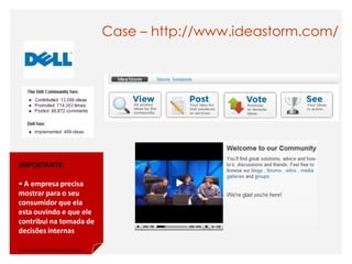 Case – http://www.ideastorm.com/




IMPORTANTE:

• A empresa precisa
mostrar para o seu
consumidor que ela
esta ouvindo e que ele
contribui na tomada de
decisões internas

Fonte: Harvard Business Review
 