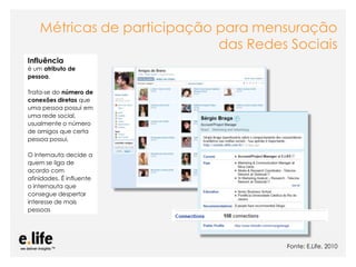 Métricas de participação para mensuração
                             das Redes Sociais
Influência
é um atributo de
pessoa.

Trata-se do número de
conexões diretas que
uma pessoa possui em
uma rede social,
usualmente o número
de amigos que certa
pessoa possui.

O internauta decide a
quem se liga de
acordo com
afinidades. É influente
o internauta que
consegue despertar
interesse de mais
pessoas




                                                                                        Fonte: E.Life, 2010
                          As mídias sociais como ferramentas de relacionamento com os stakeholders: os blogs
 