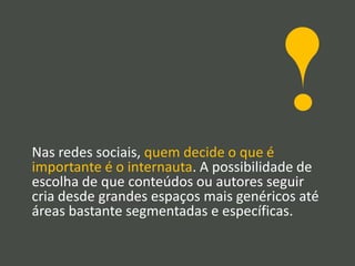 Nas redes sociais, quem decide o que é
importante é o internauta. A possibilidade de
escolha de que conteúdos ou autores seguir
cria desde grandes espaços mais genéricos até
áreas bastante segmentadas e específicas.
 