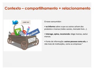 Contexto – compartilhamento + relacionamento


                    O novo consumidor:

                    • se informa sobre o que os outros acham dos
                    produtos e marcas (redes sociais, mercado livre...).

                    • Interage, opina, recomenda: elege marcas, exclui
                    marcas.

                    • Fonte de informação: outras pessoas como ela, e
                    não mais de instituições, como as empresas.”
 