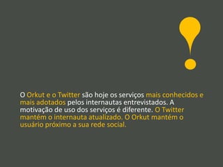 O Orkut e o Twitter são hoje os serviços mais conhecidos e
mais adotados pelos internautas entrevistados. A
motivação de uso dos serviços é diferente. O Twitter
mantém o internauta atualizado. O Orkut mantém o
usuário próximo a sua rede social.
 