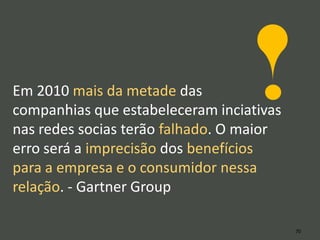 Em 2010 mais da metade das
companhias que estabeleceram inciativas
nas redes socias terão falhado. O maior
erro será a imprecisão dos benefícios
para a empresa e o consumidor nessa
relação. - Gartner Group

                                          70
 