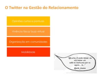 O Twitter na Gestão do Relacionamento

    Opiniões curtas e pontuais



    Vivência física/ buzz virtual



  Organização em comunidades



            Mobilidade

                                    “@Luma_D pode deixar. eu
                                          vou beber um
                                     café no starbucks por vc
                                           agora... rs...”
                                          @erik_duane
 