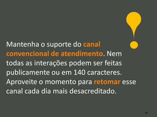 Mantenha o suporte do canal
convencional de atendimento. Nem
todas as interações podem ser feitas
publicamente ou em 140 caracteres.
Aproveite o momento para retomar esse
canal cada dia mais desacreditado.

                                        82
 