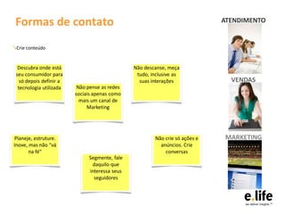 Formas de contato                                                           ATENDIMENTO


↘Crie conteúdo


  Descubra onde está                           Não descanse, meça
 seu consumidor para                            tudo, inclusive as
   só depois definir a                           suas interações               VENDAS
  tecnologia utilizada    Não pense as redes
                         sociais apenas como
                           mais um canal de
                              Marketing




Planeje, estruture.                                    Não crie só ações e   MARKETING
Inove, mas não “vá                                       anúncios. Crie
       na fé”                                              conversas
                              Segmente, fale
                               daquilo que
                              interessa seus
                                seguidores
 