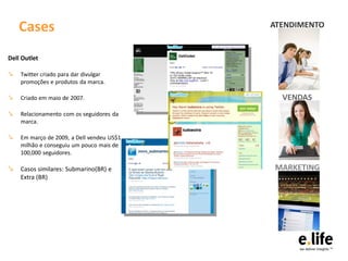 Cases                                  ATENDIMENTO


Dell Outlet

↘   Twitter criado para dar divulgar
    promoções e produtos da marca.

↘   Criado em maio de 2007.                  VENDAS
↘   Relacionamento com os seguidores da
    marca.

↘   Em março de 2009, a Dell vendeu US$1
    milhão e conseguiu um pouco mais de
    100,000 seguidores.

↘ Casos similares: Submarino(BR) e         MARKETING
    Extra (BR)
 