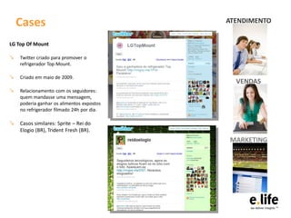 Cases                                  ATENDIMENTO


LG Top Of Mount

↘   Twitter criado para promover o
    refrigerador Top Mount.

↘   Criado em maio de 2009.
                                             VENDAS
↘   Relacionamento com os seguidores:
    quem mandasse uma mensagem,
    poderia ganhar os alimentos expostos
    no refrigerador filmado 24h por dia.

↘ Casos similares: Sprite – Rei do
    Elogio (BR), Trident Fresh (BR).
                                           MARKETING
 