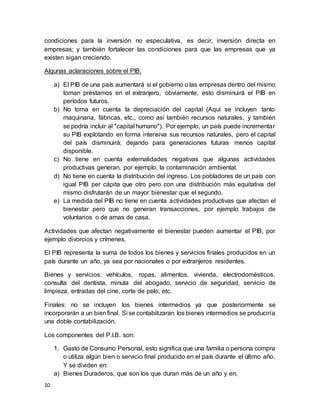 10
condiciones para la inversión no especulativa, es decir, inversión directa en
empresas; y también fortalecer las condiciones para que las empresas que ya
existen sigan creciendo.
Algunas aclaraciones sobre el PIB:
a) El PIB de una país aumentará si el gobierno o las empresas dentro del mismo
toman préstamos en el extranjero, obviamente, esto disminuirá el PIB en
períodos futuros.
b) No toma en cuenta la depreciación del capital (Aquí se incluyen tanto
maquinaria, fábricas, etc., como así también recursos naturales, y también
se podría incluir al "capital humano"). Por ejemplo, un país puede incrementar
su PIB explotando en forma intensiva sus recursos naturales, pero el capital
del país disminuirá, dejando para generaciones futuras menos capital
disponible.
c) No tiene en cuenta externalidades negativas que algunas actividades
productivas generan, por ejemplo, la contaminación ambiental.
d) No tiene en cuenta la distribución del ingreso. Los pobladores de un país con
igual PIB per cápita que otro pero con una distribución más equitativa del
mismo disfrutarán de un mayor bienestar que el segundo.
e) La medida del PIB no tiene en cuenta actividades productivas que afectan el
bienestar pero que no generan transacciones, por ejemplo trabajos de
voluntarios o de amas de casa.
Actividades que afectan negativamente el bienestar pueden aumentar el PIB, por
ejemplo divorcios y crímenes.
El PIB representa la suma de todos los bienes y servicios finales producidos en un
país durante un año, ya sea por nacionales o por extranjeros residentes.
Bienes y servicios: vehículos, ropas, alimentos, vivienda, electrodomésticos,
consulta del dentista, minuta del abogado, servicio de seguridad, servicio de
limpieza, entradas del cine, corte de pelo, etc.
Finales: no se incluyen los bienes intermedios ya que posteriormente se
incorporarán a un bienfinal. Si se contabilizaran los bienes intermedios se produciría
una doble contabilización.
Los componentes del P.I.B. son:
1. Gasto de Consumo Personal, esto significa que una familia o persona compra
o utiliza algún bien o servicio final producido en el país durante el último año.
Y se dividen en:
a) Bienes Duraderos, que son los que duran más de un año y en,
 