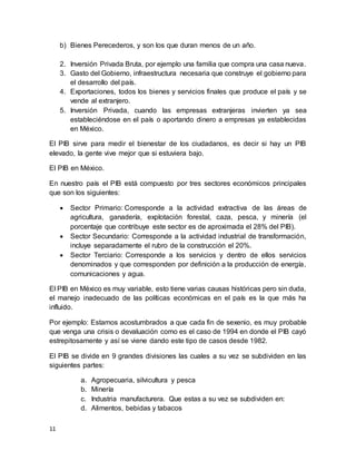 11
b) Bienes Perecederos, y son los que duran menos de un año.
2. Inversión Privada Bruta, por ejemplo una familia que compra una casa nueva.
3. Gasto del Gobierno, infraestructura necesaria que construye el gobierno para
el desarrollo del país.
4. Exportaciones, todos los bienes y servicios finales que produce el país y se
vende al extranjero.
5. Inversión Privada, cuando las empresas extranjeras invierten ya sea
estableciéndose en el país o aportando dinero a empresas ya establecidas
en México.
El PIB sirve para medir el bienestar de los ciudadanos, es decir si hay un PIB
elevado, la gente vive mejor que si estuviera bajo.
El PIB en México.
En nuestro país el PIB está compuesto por tres sectores económicos principales
que son los siguientes:
 Sector Primario: Corresponde a la actividad extractiva de las áreas de
agricultura, ganadería, explotación forestal, caza, pesca, y minería (el
porcentaje que contribuye este sector es de aproximada el 28% del PIB).
 Sector Secundario: Corresponde a la actividad industrial de transformación,
incluye separadamente el rubro de la construcción el 20%.
 Sector Terciario: Corresponde a los servicios y dentro de ellos servicios
denominados y que corresponden por definición a la producción de energía,
comunicaciones y agua.
El PIB en México es muy variable, esto tiene varias causas históricas pero sin duda,
el manejo inadecuado de las políticas económicas en el país es la que más ha
influido.
Por ejemplo: Estamos acostumbrados a que cada fin de sexenio, es muy probable
que venga una crisis o devaluación como es el caso de 1994 en donde el PIB cayó
estrepitosamente y así se viene dando este tipo de casos desde 1982.
El PIB se divide en 9 grandes divisiones las cuales a su vez se subdividen en las
siguientes partes:
a. Agropecuaria, silvicultura y pesca
b. Minería
c. Industria manufacturera. Que estas a su vez se subdividen en:
d. Alimentos, bebidas y tabacos
 