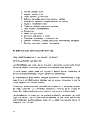12
e. Textiles, vestido y cuero
f. Madera y sus productos
g. Papel, imprentas y editoriales
h. Químicos derivados del petróleo, caucho y plástico
i. Minerales no metálicos, excepto derivados del petróleo
j. Industrias metálicas básicas
k. Productos metálicos, maquinaria y equipo
l. Otras industrias manufactureras
m. Construcción
n. Electricidad, gas y agua
o. Comercio, restaurantes y hoteles
p. Transporte, almacenaje y comunicaciones
q. Servicios financieros, seguros, actividades inmobiliarias y de alquiler
r. Servicios comunales, sociales y personales.
4.5 Externalización e internalización de costos.
¿Qué es la Externalización e Internalización de Costos?
EXTERNALIZACIÓN DE COSTOS:
La externalización de costos de una empresa se da cuando una compañía decide
transportar algunas actividades que realiza hacia localizaciones externas.
De esta manera puede tener una legislación laboral flexible, materiales de
producción más económicos o mejores condiciones económicas.
La externalización tiene muchas ventajas económicas y mejoramientos a largo
plazo. Es una actividad bastante atractiva para las grandes compañías ya que los
costos de producción son más baratos.
Sin embargo, estas actividades han traído como consecuencia el desmejoramiento
del medio ambiente. Las actividades económicas comunes de los países en
desarrollo y de las grandes empresas tienen un gran impacto en el ambiente.
La externalización de costos son los costos de producción que alguien más debe
pagar. Por ejemplo, una razón por la que los vegetales del valle central de California
sean más baratos que los productos locales en el estado de Pensilvania es que no
reflejan su costo completo.
 