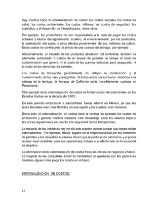 13
Hay muchos tipos de externalización de costos: los costos sociales, los costos de
salud, los costos ambientales, los costos militares, los costos de seguridad, los
subsidios, y el desarrollo de infraestructura, entre otros.
Por ejemplo, los productores no son responsables a la hora de pagar los costos
actuales y futuros del agotamiento acuífero, el envenenamiento por los pesticidas,
la salinización del suelo, y otros efectos provenientes de sus métodos de cultivo.
Éstos costos no contribuyen al precio de una cabeza de lechuga, por ejemplo
Adicionalmente, el traslado de los productos alrededor del continente también es
altamente subsidiado. El precio de un tanque de gasolina no incluye el costo de
contaminación que genera, ni el costo de las guerras luchadas para asegurarlo, ni
el costo de los derrames de petróleo.
Los costos de transporte generalmente no reflejan la construcción y el
mantenimiento de las vías y autopistas. Si todos estos costos fueran añadidos a la
cabeza de la lechuga, la lechuga de California sería increíblemente costosa en
Pensilvania.
Otro ejemplo de la externalización de costos es la fabricación de automóviles en los
Estados Unidos en la década de 1.970.
En este periodo empezaron a subcontratar fuerza laboral en México, ya que las
leyes laborales eran más flexibles en esa región y los sueldos eran menores.
Dicho esto, la externalización de costos tiene la ventaja de abaratar los costos de
producción y generar muchos empleos. Una desventaja sería los salarios bajos y
las pocas regulaciones en cuanto a la seguridad de los trabajadores.
La mayoría de las industrias hoy en día solo pueden operar porque sus costos están
externalizados. Por ejemplo, límites legales en la responsabilidad por los derrames
de petróleo y los desastres nucleares hacen que la perforación submarina y el poder
nuclear sean rentables para sus operadores; incluso si el efecto neto en la sociedad
es negativo.
La eliminación de la externalización de costos frena los planes de negocios a futuro.
La mayoría de las compañías tienen la mentalidad de quedarse con las ganancias
mientras alguien más paga los costos en el futuro.
INTERNALIZACIÓN DE COSTOS:
 