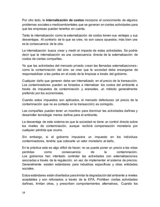 14
Por otro lado, la internalización de costos incorpora el conocimiento de algunos
problemas sociales o medioambientales que se generan en ciertas actividades para
que las empresas puedan tenerlos en cuenta.
Tanto la internalización como la externalización de costos tienen sus ventajas y sus
desventajas. Al contrario de lo que se cree, no son casos opuestos; más bien una
es la consecuencia de la otra.
La internalización busca crear y medir el impacto de estas actividades. Se podría
decir que la internalización es una consecuencia directa de la externalización de
costos de ciertas compañías.
Ya que las actividades del mercado privado crean las llamadas externalizaciones-
como la contaminación del aire- se cree que la sociedad debe encargarse de
responsabilizar a las partes en el costo de la limpieza a través del gobierno.
Cualquier daño que generen debe ser internalizado en el precio de la transacción.
Los contaminadores pueden se forzados a internalizar los costos del ambiente a
través de impuestos de contaminación y aranceles, un método generalmente
preferido por los economistas.
Cuando estos impuestos son aplicados, el mercado defectuoso (el precio de la
contaminación que no es contada en la transacción) es corregido.
Las compañías pueden tener un incentivo para disminuir las actividades dañinas y
desarrollar tecnología menos dañina para el ambiente.
La desventaja de este sistema es que la sociedad no tiene un control directo sobre
los niveles de contaminación, aunque recibirá compensación monetaria por
cualquier pérdida que ocurra.
Sin embargo, si el gobierno impusiera un impuesto en los individuos
contaminadores, tendría que colocarle un valor monetario al daño.
En la práctica esto es algo difícil de hacer; no se puede poner un precio a las vidas
perdidas como consecuencia de la contaminación.
Los gobiernos han intentado controlar las actividades con externalizaciones
asociadas a través de la regulación; en vez de implementar el sistema de precios.
Generalmente existen estándares para industrias específicas y otras entidades
sociales.
Estos estándares están diseñados para limitar la degradacióndel ambiente a niveles
aceptables y son reforzados a través de la EPA. Prohíben ciertas actividades
dañinas, limitan otras, y prescriben comportamientos alternativos. Cuando los
 