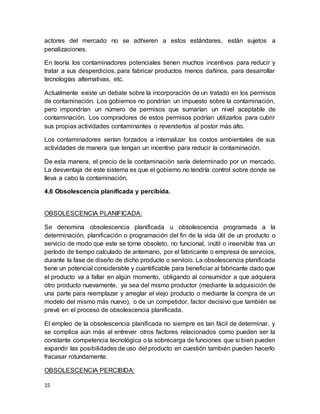 15
actores del mercado no se adhieren a estos estándares, están sujetos a
penalizaciones.
En teoría los contaminadores potenciales tienen muchos incentivos para reducir y
tratar a sus desperdicios, para fabricar productos menos dañinos, para desarrollar
tecnologías alternativas, etc.
Actualmente existe un debate sobre la incorporación de un tratado en los permisos
de contaminación. Los gobiernos no pondrían un impuesto sobre la contaminación,
pero impondrían un número de permisos que sumarían un nivel aceptable de
contaminación. Los compradores de estos permisos podrían utilizarlos para cubrir
sus propias actividades contaminantes o revenderlos al postor más alto.
Los contaminadores serían forzados a internalizar los costos ambientales de sus
actividades de manera que tengan un incentivo para reducir la contaminación.
De esta manera, el precio de la contaminación sería determinado por un mercado.
La desventaja de este sistema es que el gobierno no tendría control sobre donde se
lleva a cabo la contaminación.
4.6 Obsolescencia planificada y percibida.
OBSOLESCENCIA PLANIFICADA:
Se denomina obsolescencia planificada u obsolescencia programada a la
determinación, planificación o programación del fin de la vida útil de un producto o
servicio de modo que este se torne obsoleto, no funcional, inútil o inservible tras un
período de tiempo calculado de antemano, por el fabricante o empresa de servicios,
durante la fase de diseño de dicho producto o servicio. La obsolescencia planificada
tiene un potencial considerable y cuantificable para beneficiar al fabricante dado que
el producto va a fallar en algún momento, obligando al consumidor a que adquiera
otro producto nuevamente, ya sea del mismo productor (mediante la adquisición de
una parte para reemplazar y arreglar el viejo producto o mediante la compra de un
modelo del mismo más nuevo), o de un competidor, factor decisivo que también se
prevé en el proceso de obsolescencia planificada.
El empleo de la obsolescencia planificada no siempre es tan fácil de determinar, y
se complica aún más al entrever otros factores relacionados como pueden ser la
constante competencia tecnológica o la sobrecarga de funciones que si bien pueden
expandir las posibilidades de uso del producto en cuestión también pueden hacerlo
fracasar rotundamente.
OBSOLESCENCIA PERCIBIDA:
 
