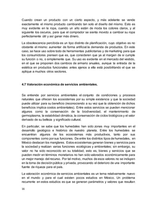16
Cuando crean un producto con un cierto aspecto, y más adelante se vende
exactamente el mismo producto cambiando tan solo el diseño del mismo. Esto es
muy evidente en la ropa, cuando un año están de moda los colores claros, y al
siguiente los oscuros, para que el comprador se sienta movido a cambiar su ropa
perfectamente útil y así ganar más dinero.
La obsolescencia percibida es un tipo distinto de planificación, cuyo objetivo es no
obstante el mismo: aumentar de forma artificial la demanda de productos. En este
caso, se hace uso sobre todo de herramientas publicitarias y de marketing para que
los consumidores piensen que es, que consideren que ya al margen de si cumple
su función o no, o simplemente que. Su uso es evidente en el mercado del vestido,
en el que se proponen dos cambios de armario anuales, aunque la entrada de la
estética en productos funcionales antes ajenos a ella está posibilitando el que se
aplique a muchos otros sectores.
4.7 Valoración económica de servicios ambientales.
Se entiende por servicios ambientales el conjunto de condiciones y procesos
naturales que ofrecen los ecosistemas por su simple existencia y que la sociedad
puede utilizar para su beneficio (reconociendo a su vez que la obtención de dichos
beneficios implica costos ambientales). Entre estos servicios se pueden mencionar
algunos como la conservación de la biodiversidad, el mantenimiento de
germoplasma, la estabilidad climática, la conservación de ciclos biológicos y el valor
derivado de su belleza y significado cultural.
En particular, se sabe que los humedales han sido zonas muy importantes en el
desarrollo geológico e histórico de nuestro planeta. Entre los humedales se
encuentran algunos de los ecosistemas más productivos, tanto por sus
componentes como por sus funciones. De entre los distintos tipos de humedales, en
México destacan los manglares. Estos ecosistemas generan bienes y servicios para
la sociedad y realizan varias funciones ecológicas y ambientales; sin embargo, su
valor no ha sido reconocido en su totalidad, esto es, bienes y servicios que se
pueden medir en términos monetarios no han sido valorados económicamente para
un mejor manejo del recurso. Por tal motivo, muchos de esos valores no se incluyen
en la toma de decisiónpública y privada, provocando el deterioro de una importante
fuente de riqueza para el país.
La valoración económica de servicios ambientales es un tema relativamente nuevo
en el mundo y para el cual existen pocos estudios en México. Un problema
recurrente en estos estudios es que se generan parámetros y valores que resultan
 