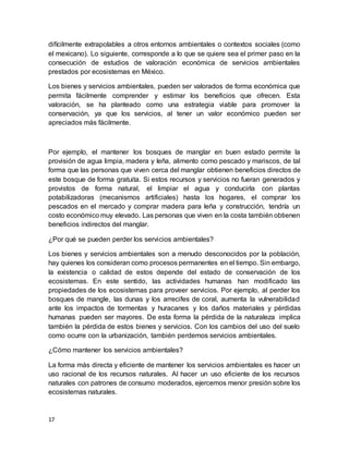 17
difícilmente extrapolables a otros entornos ambientales o contextos sociales (como
el mexicano). Lo siguiente, corresponde a lo que se quiere sea el primer paso en la
consecución de estudios de valoración económica de servicios ambientales
prestados por ecosistemas en México.
Los bienes y servicios ambientales, pueden ser valorados de forma económica que
permita fácilmente comprender y estimar los beneficios que ofrecen. Esta
valoración, se ha planteado como una estrategia viable para promover la
conservación, ya que los servicios, al tener un valor económico pueden ser
apreciados más fácilmente.
Por ejemplo, el mantener los bosques de manglar en buen estado permite la
provisión de agua limpia, madera y leña, alimento como pescado y mariscos, de tal
forma que las personas que viven cerca del manglar obtienen beneficios directos de
este bosque de forma gratuita. Si estos recursos y servicios no fueran generados y
provistos de forma natural, el limpiar el agua y conducirla con plantas
potabilizadoras (mecanismos artificiales) hasta los hogares, el comprar los
pescados en el mercado y comprar madera para leña y construcción, tendría un
costo económico muy elevado. Las personas que viven en la costa también obtienen
beneficios indirectos del manglar.
¿Por qué se pueden perder los servicios ambientales?
Los bienes y servicios ambientales son a menudo desconocidos por la población,
hay quienes los consideran como procesos permanentes en el tiempo. Sin embargo,
la existencia o calidad de estos depende del estado de conservación de los
ecosistemas. En este sentido, las actividades humanas han modificado las
propiedades de los ecosistemas para proveer servicios. Por ejemplo, al perder los
bosques de mangle, las dunas y los arrecifes de coral, aumenta la vulnerabilidad
ante los impactos de tormentas y huracanes y los daños materiales y pérdidas
humanas pueden ser mayores. De esta forma la pérdida de la naturaleza implica
también la pérdida de estos bienes y servicios. Con los cambios del uso del suelo
como ocurre con la urbanización, también perdemos servicios ambientales.
¿Cómo mantener los servicios ambientales?
La forma más directa y eficiente de mantener los servicios ambientales es hacer un
uso racional de los recursos naturales. Al hacer un uso eficiente de los recursos
naturales con patrones de consumo moderados, ejercemos menor presión sobre los
ecosistemas naturales.
 